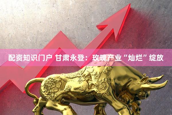 配资知识门户 甘肃永登：玫瑰产业“灿烂”绽放