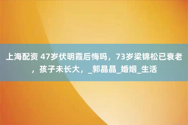 上海配资 47岁伏明霞后悔吗，73岁梁锦松已衰老，孩子未长大，_郭晶晶_婚姻_生活