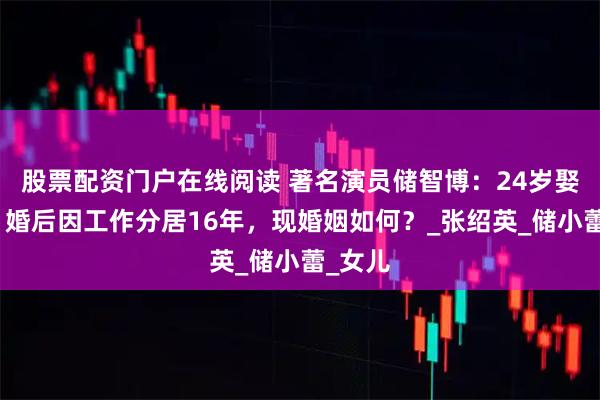 股票配资门户在线阅读 著名演员储智博：24岁娶初恋，婚后因工作分居16年，现婚姻如何？_张绍英_储小蕾_女儿