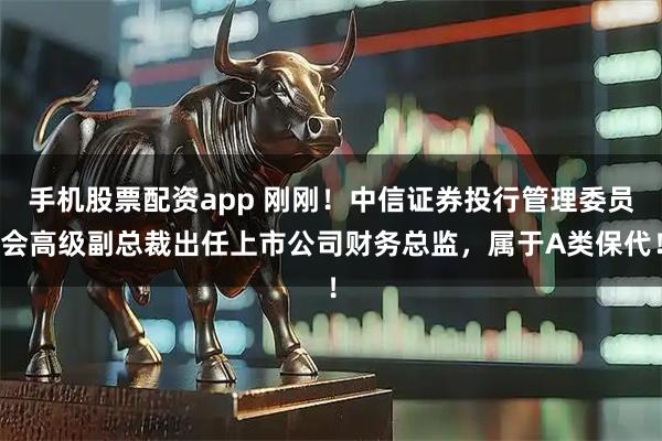 手机股票配资app 刚刚！中信证券投行管理委员会高级副总裁出任上市公司财务总监，属于A类保代！