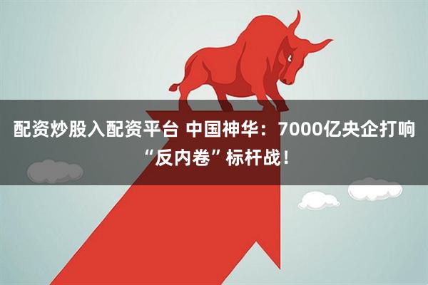配资炒股入配资平台 中国神华：7000亿央企打响“反内卷”标杆战！