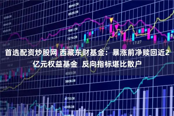 首选配资炒股网 西藏东财基金:暴涨前净赎回近2亿元权益基金 反向指标堪比散户