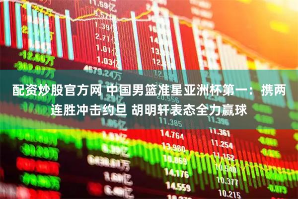 配资炒股官方网 中国男篮准星亚洲杯第一：携两连胜冲击约旦 胡明轩表态全力赢球