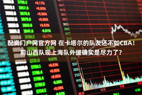 配资门户网官方网 在卡塔尔的队友还不如CBA！前山西队现上海队外援确实是尽力了？
