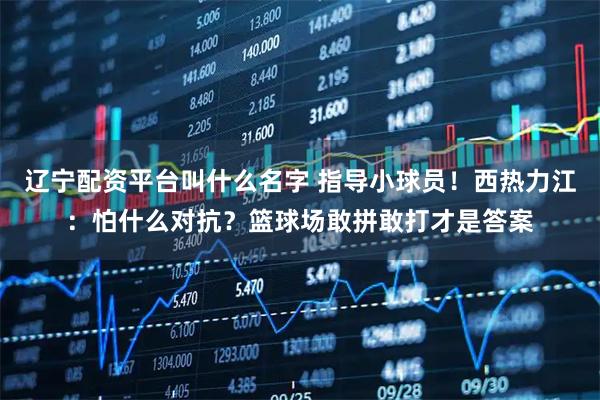 辽宁配资平台叫什么名字 指导小球员！西热力江：怕什么对抗？篮球场敢拼敢打才是答案
