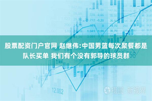 股票配资门户官网 赵继伟:中国男篮每次聚餐都是队长买单 我们有个没有郭导的球员群