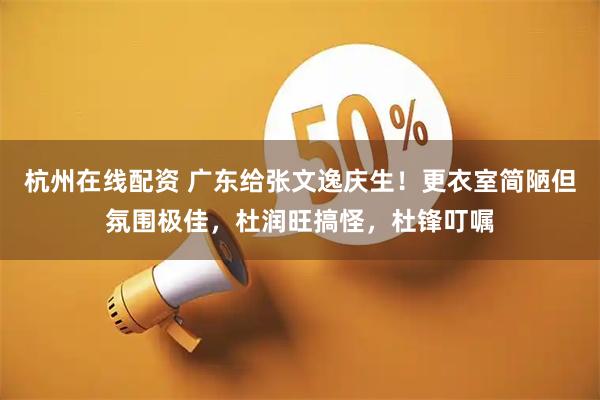 杭州在线配资 广东给张文逸庆生！更衣室简陋但氛围极佳，杜润旺搞怪，杜锋叮嘱