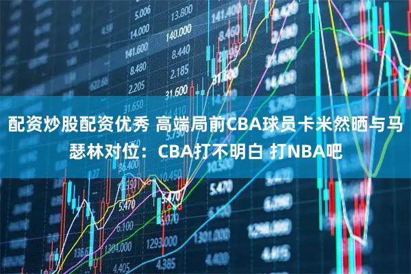配资炒股配资优秀 高端局前CBA球员卡米然晒与马瑟林对位：CBA打不明白 打NBA吧