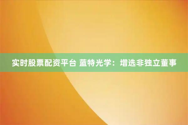 实时股票配资平台 蓝特光学：增选非独立董事