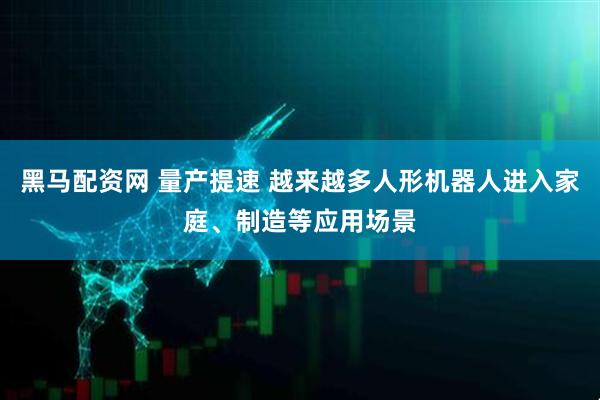 黑马配资网 量产提速 越来越多人形机器人进入家庭、制造等应用场景