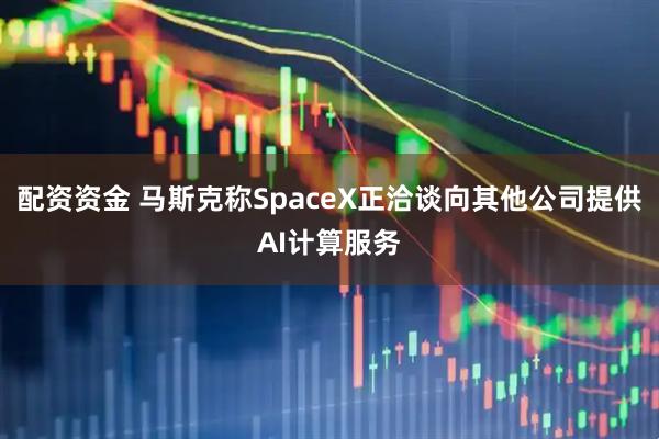 配资资金 马斯克称SpaceX正洽谈向其他公司提供AI计算服务