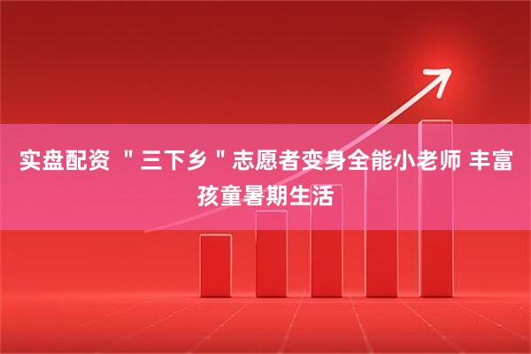 实盘配资 ＂三下乡＂志愿者变身全能小老师 丰富孩童暑期生活
