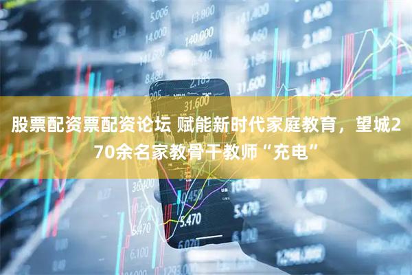 股票配资票配资论坛 赋能新时代家庭教育,望城270余名家教骨干教师“充电”